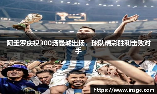 阿圭罗庆祝300场曼城出场，球队精彩胜利击败对手